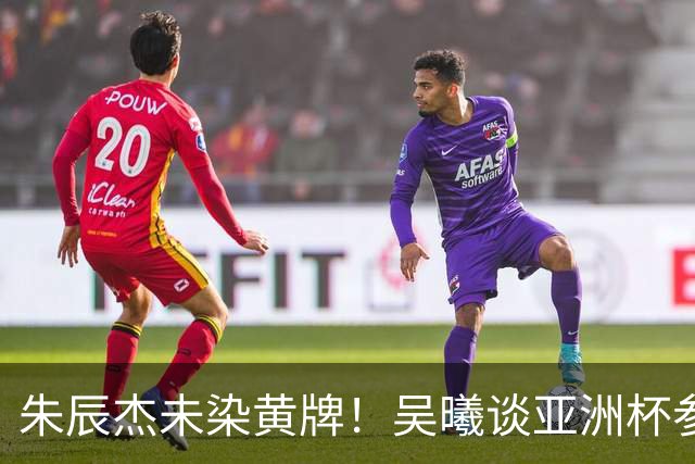 朱辰杰未染黄牌！吴曦谈亚洲杯参赛可能性